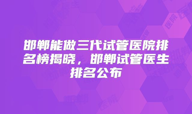 邯郸能做三代试管医院排名榜揭晓，邯郸试管医生排名公布
