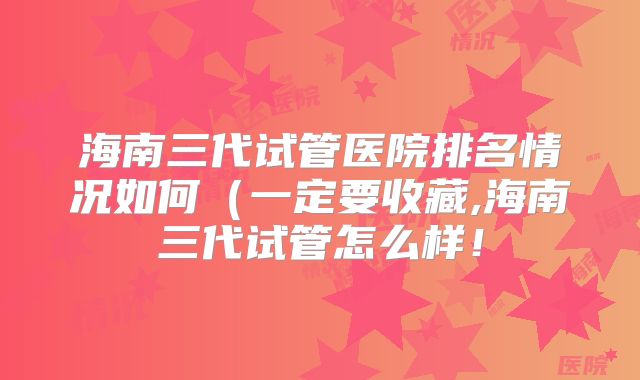 海南三代试管医院排名情况如何(一定要收藏,海南三代试管怎么样!