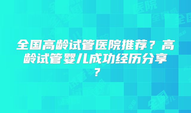 全国高龄试管医院推荐？高龄试管婴儿成功经历分享？