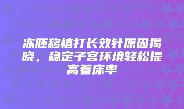 冻胚移植打长效针原因揭晓,稳定子宫环境轻松提高着床率