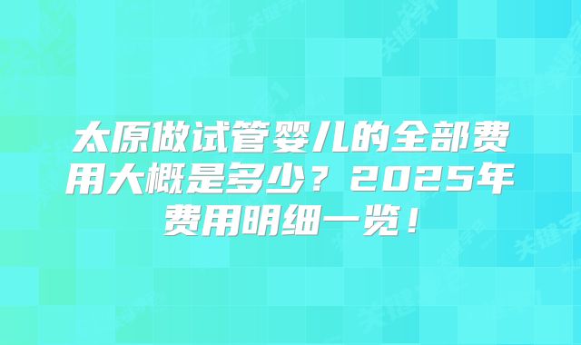 太原做试管婴儿的全部费用大概是多少？2025年费用明细一览！