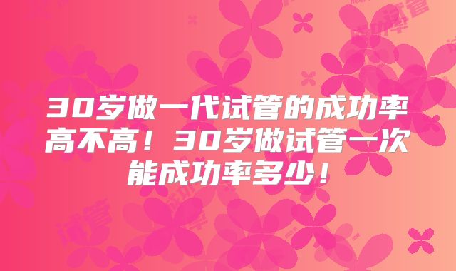 30岁做一代试管的成功率高不高！30岁做试管一次能成功率多少！