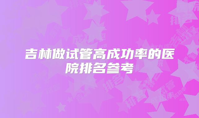 吉林做试管高成功率的医院排名参考