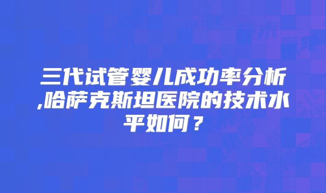 三代试管婴儿成功率分析,哈萨克斯坦医院的技术水平如何?