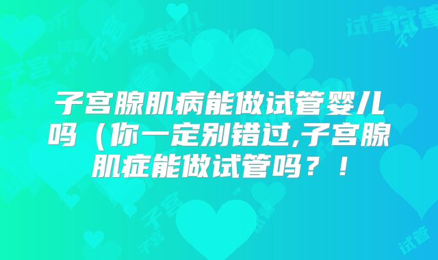 子宫腺肌病能做试管婴儿吗（你一定别错过,子宫腺肌症能做试管吗？！
