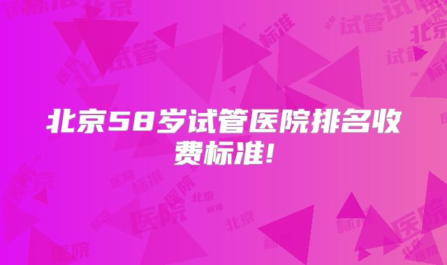 北京58岁试管医院排名收费标准!