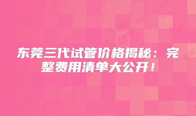东莞三代试管价格揭秘：完整费用清单大公开！