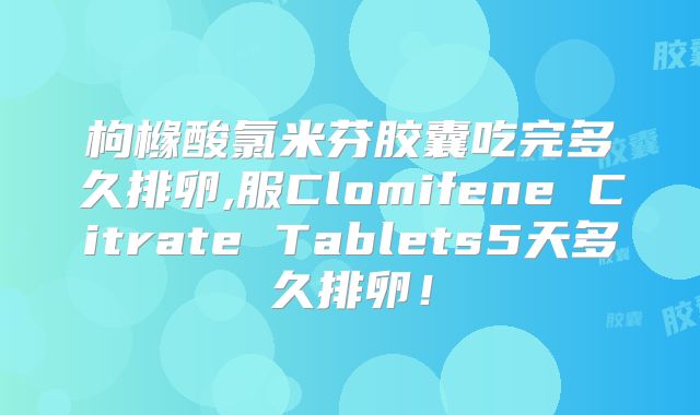 枸橼酸氯米芬胶囊吃完多久排卵,服Clomifene Citrate Tablets5天多久排卵!