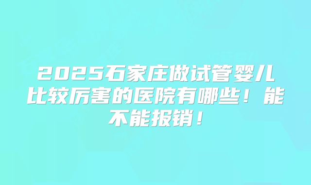 2025石家庄做试管婴儿比较厉害的医院有哪些！能不能报销！