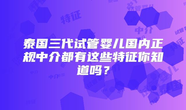 泰国三代试管婴儿国内正规中介都有这些特征你知道吗？
