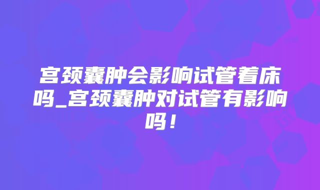 宫颈囊肿会影响试管着床吗_宫颈囊肿对试管有影响吗！