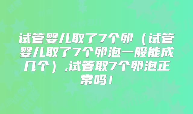 试管婴儿取了7个卵(试管婴儿取了7个卵泡一般能成几个),试管取7个卵泡正常吗!