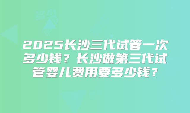 2025长沙三代试管一次多少钱？长沙做第三代试管婴儿费用要多少钱？
