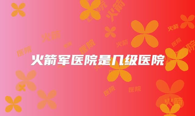 火箭军医院是几级医院