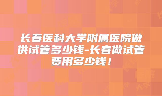 长春医科大学附属医院做供试管多少钱-长春做试管费用多少钱!