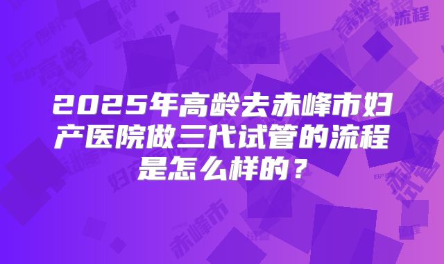 2025年高龄去赤峰市妇产医院做三代试管的流程是怎么样的?