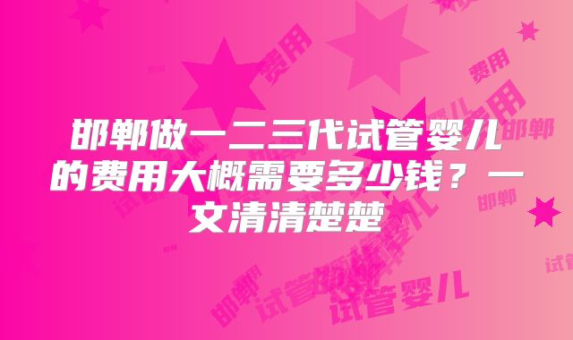 邯郸做一二三代试管婴儿的费用大概需要多少钱?一文清清楚楚