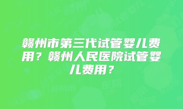 赣州市第三代试管婴儿费用？赣州人民医院试管婴儿费用？