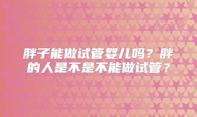 胖子能做试管婴儿吗？胖的人是不是不能做试管？