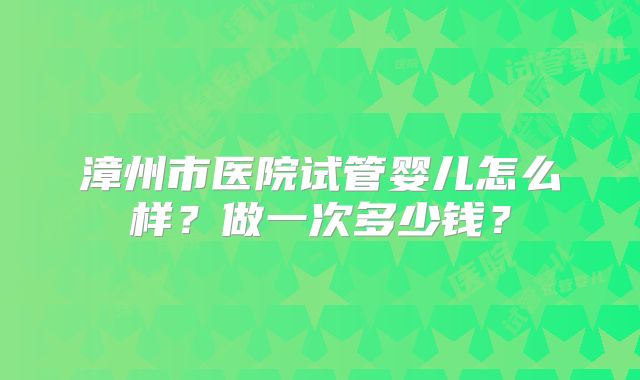 漳州市医院试管婴儿怎么样?做一次多少钱?