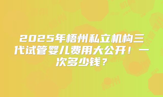 2025年梧州私立机构三代试管婴儿费用大公开！一次多少钱？