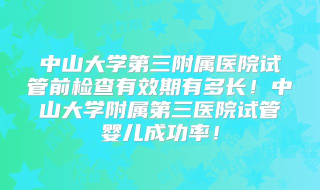 中山大学第三附属医院试管前检查有效期有多长！中山大学附属第三医院试管婴儿成功率！