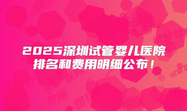 2025深圳试管婴儿医院排名和费用明细公布!