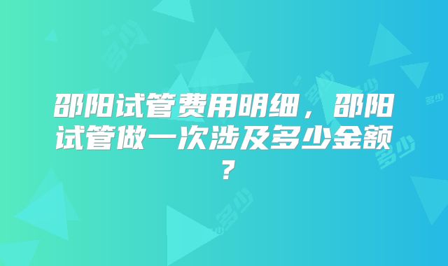 邵阳试管费用明细，邵阳试管做一次涉及多少金额？