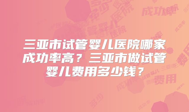 三亚市试管婴儿医院哪家成功率高？三亚市做试管婴儿费用多少钱？