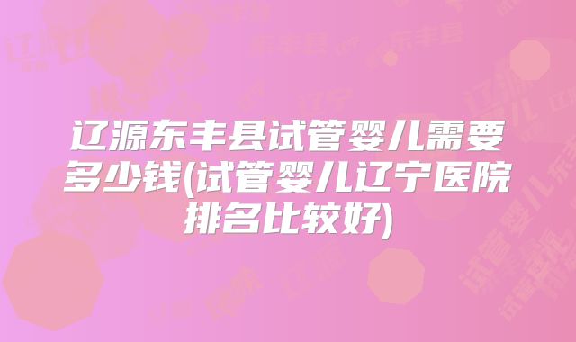 辽源东丰县试管婴儿需要多少钱(试管婴儿辽宁医院排名比较好)