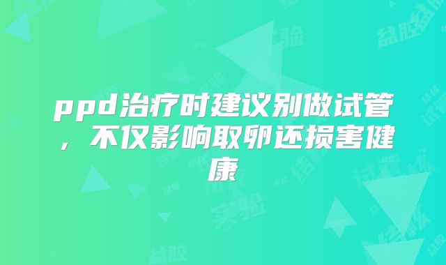 ppd治疗时建议别做试管，不仅影响取卵还损害健康