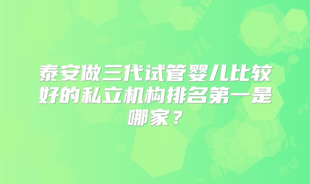泰安做三代试管婴儿比较好的私立机构排名第一是哪家？