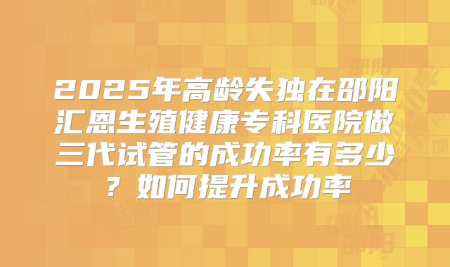 2025年高龄失独在邵阳汇恩生殖健康专科医院做三代试管的成功率有多少？如何提升成功率