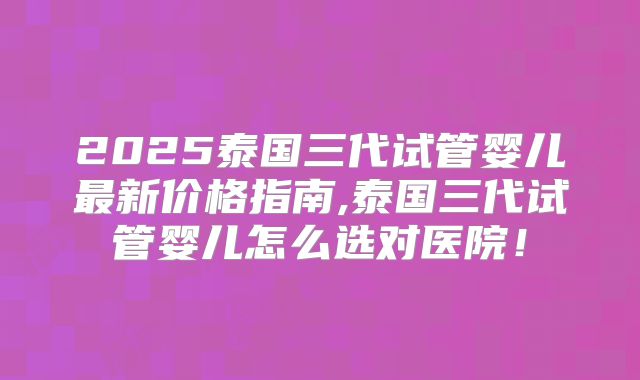 2025泰国三代试管婴儿最新价格指南,泰国三代试管婴儿怎么选对医院!