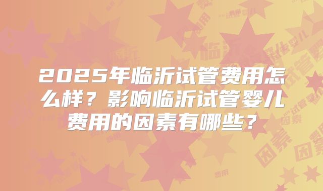 2025年临沂试管费用怎么样？影响临沂试管婴儿费用的因素有哪些？