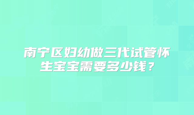 南宁区妇幼做三代试管怀生宝宝需要多少钱?