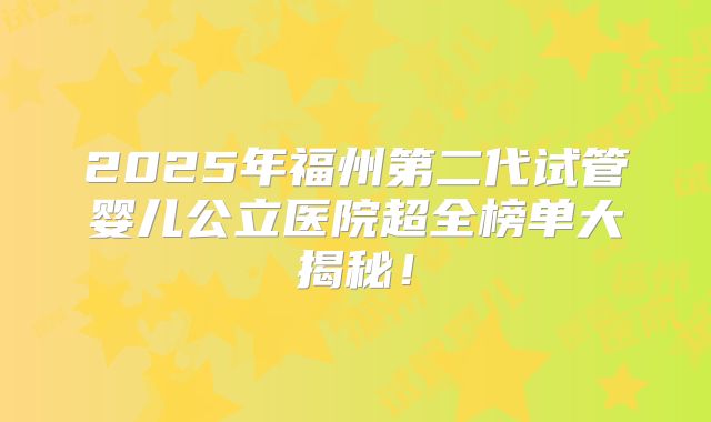 2025年福州第二代试管婴儿公立医院超全榜单大揭秘！