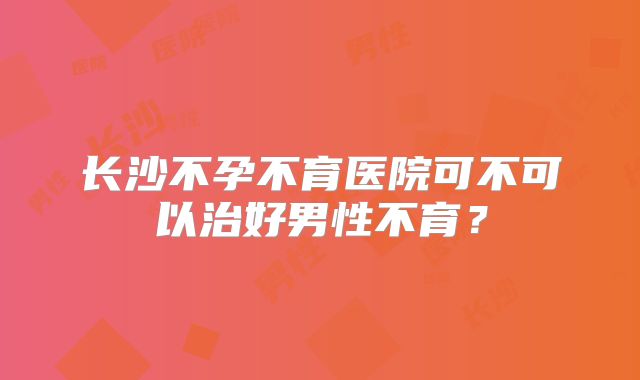 长沙不孕不育医院可不可以治好男性不育？