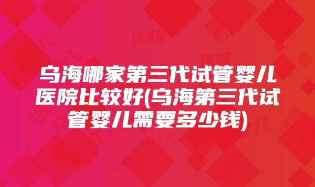 乌海哪家第三代试管婴儿医院比较好(乌海第三代试管婴儿需要多少钱)