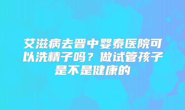 艾滋病去晋中婴泰医院可以洗精子吗?做试管孩子是不是健康的