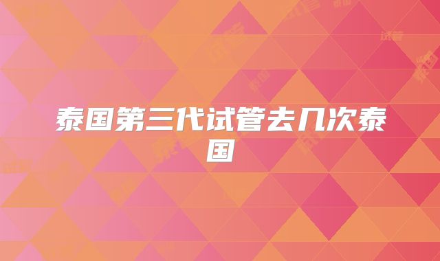 泰国第三代试管去几次泰国
