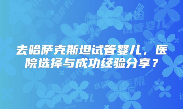 去哈萨克斯坦试管婴儿，医院选择与成功经验分享？