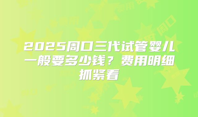2025周口三代试管婴儿一般要多少钱？费用明细抓紧看