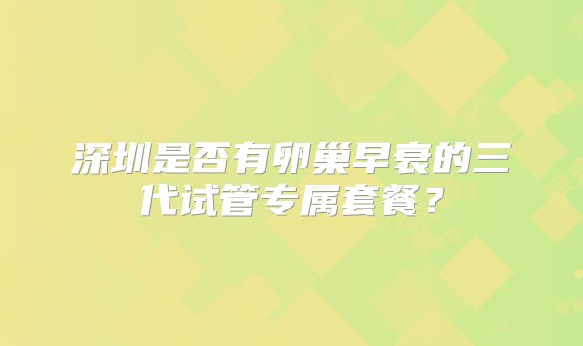 深圳是否有卵巢早衰的三代试管专属套餐？