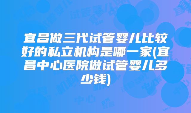 宜昌做三代试管婴儿比较好的私立机构是哪一家(宜昌中心医院做试管婴儿多少钱)