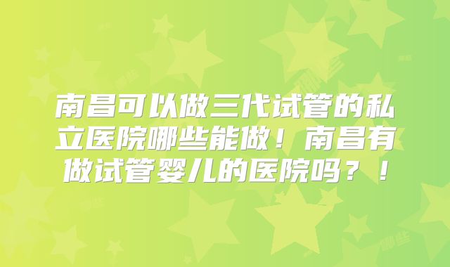 南昌可以做三代试管的私立医院哪些能做!南昌有做试管婴儿的医院吗?!