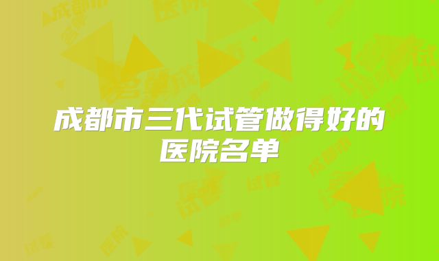 成都市三代试管做得好的医院名单