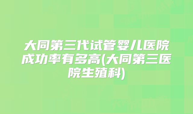 大同第三代试管婴儿医院成功率有多高(大同第三医院生殖科)