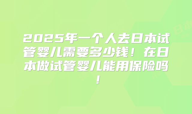 2025年一个人去日本试管婴儿需要多少钱!在日本做试管婴儿能用保险吗!
