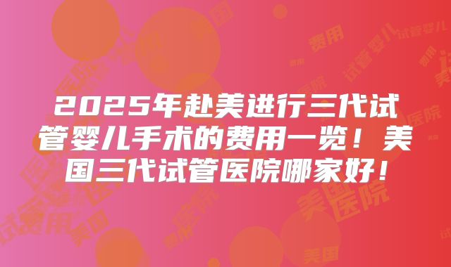 2025年赴美进行三代试管婴儿手术的费用一览！美国三代试管医院哪家好！